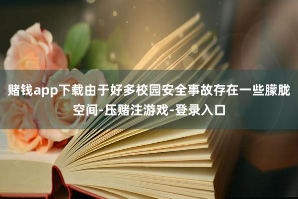 赌钱app下载由于好多校园安全事故存在一些朦胧空间-压赌注游戏-登录入口