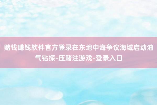 赌钱赚钱软件官方登录在东地中海争议海域启动油气钻探-压赌注游戏-登录入口