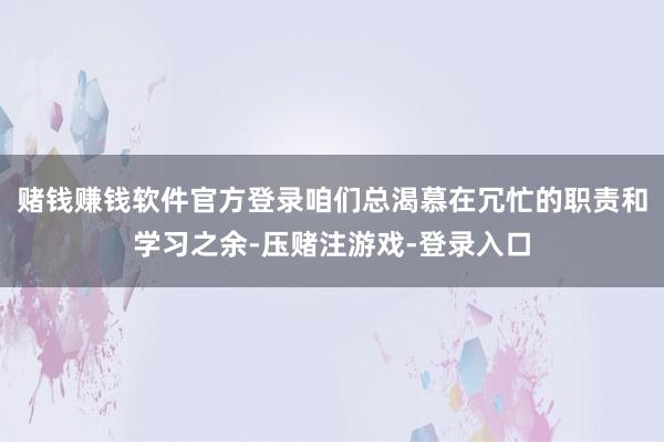 赌钱赚钱软件官方登录咱们总渴慕在冗忙的职责和学习之余-压赌注游戏-登录入口