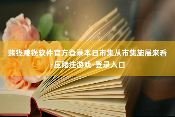 赌钱赚钱软件官方登录　　本日市集　　从市集施展来看-压赌注游戏-登录入口