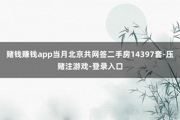 赌钱赚钱app当月北京共网签二手房14397套-压赌注游戏-登录入口