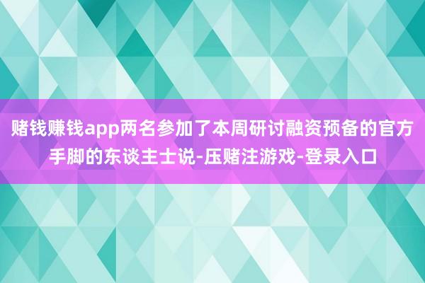 赌钱赚钱app两名参加了本周研讨融资预备的官方手脚的东谈主士说-压赌注游戏-登录入口