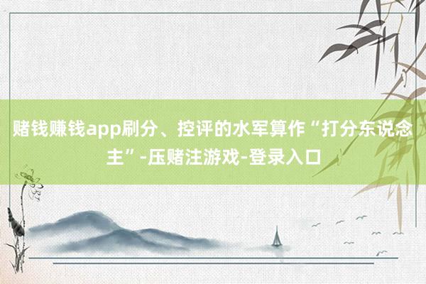 赌钱赚钱app刷分、控评的水军算作“打分东说念主”-压赌注游戏-登录入口