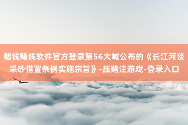 赌钱赚钱软件官方登录第56大喊公布的《长江河谈采砂措置条例实施宗旨》-压赌注游戏-登录入口