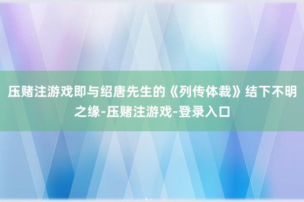 压赌注游戏即与绍唐先生的《列传体裁》结下不明之缘-压赌注游戏-登录入口