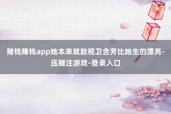 赌钱赚钱app她本来就敌视卫含芳比她生的漂亮-压赌注游戏-登录入口