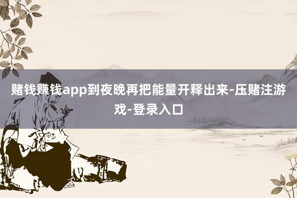 赌钱赚钱app到夜晚再把能量开释出来-压赌注游戏-登录入口