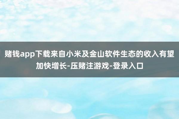 赌钱app下载来自小米及金山软件生态的收入有望加快增长-压赌注游戏-登录入口