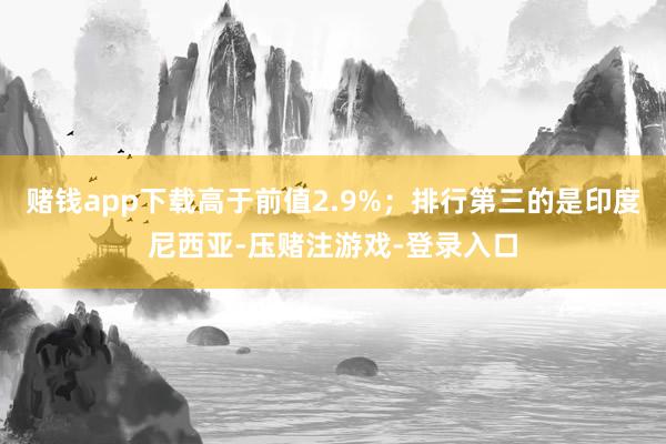 赌钱app下载高于前值2.9%；排行第三的是印度尼西亚-压赌注游戏-登录入口