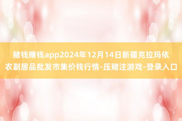 赌钱赚钱app2024年12月14日新疆克拉玛依农副居品批发市集价钱行情-压赌注游戏-登录入口