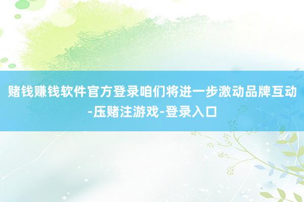 赌钱赚钱软件官方登录咱们将进一步激动品牌互动-压赌注游戏-登录入口