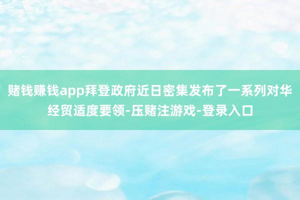 赌钱赚钱app拜登政府近日密集发布了一系列对华经贸适度要领-压赌注游戏-登录入口