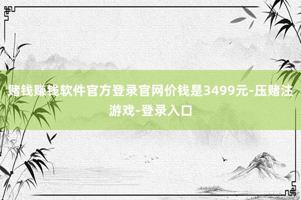 赌钱赚钱软件官方登录官网价钱是3499元-压赌注游戏-登录入口